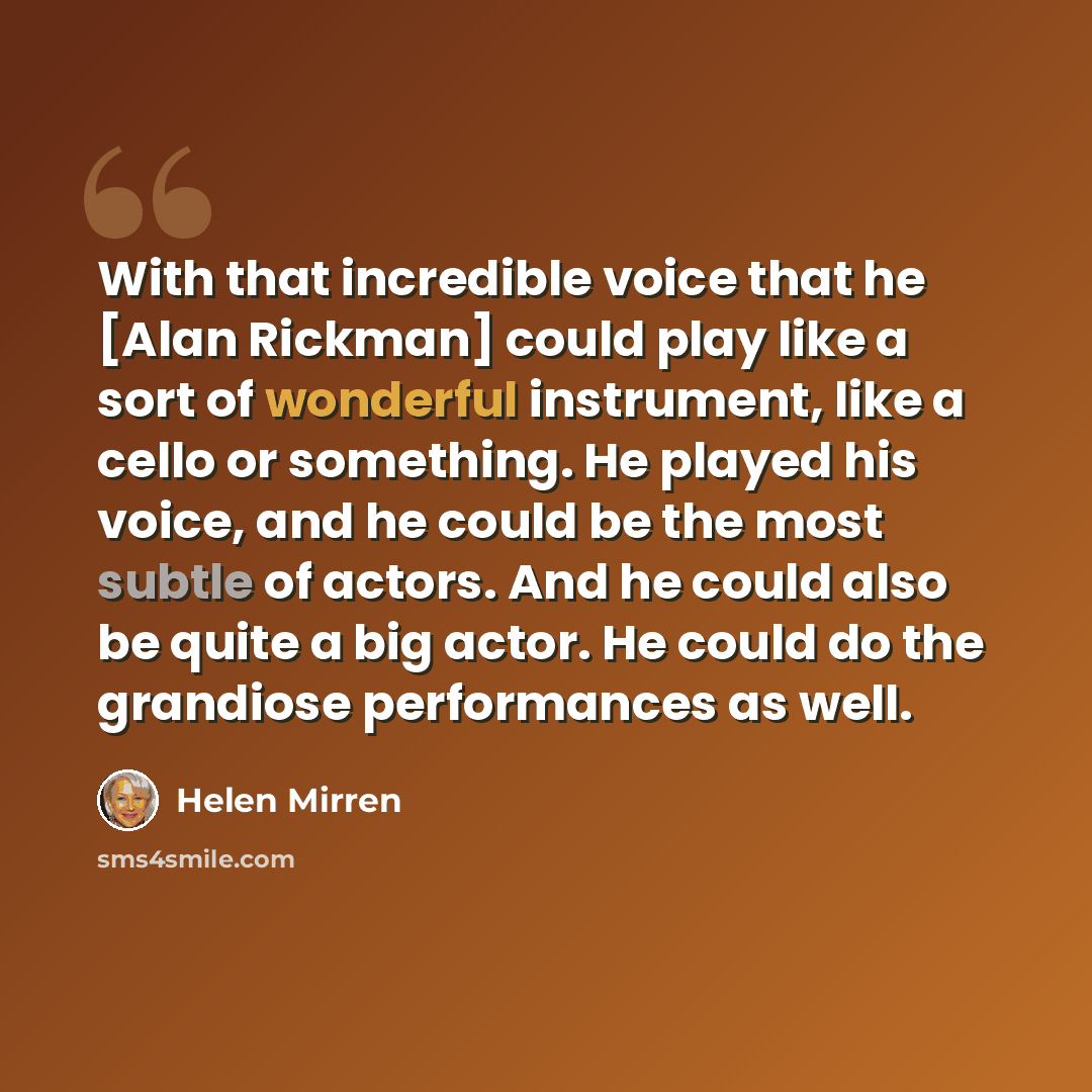 “With that incredible voice that he [Alan Rickman] could play like a sort of wonderful instrument, like a cello or something. He played his voice, and he could be the most subtle of actors. And he could also be quite a big actor. He could do the grandiose performances as well.” quote by Helen Mirren