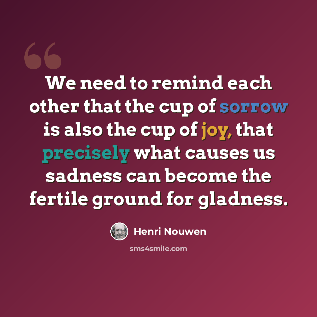 “We need to remind each other that the cup of sorrow is also the cup of joy, that precisely what causes us sadness can become the fertile ground for gladness.” quote by Henri Nouwen