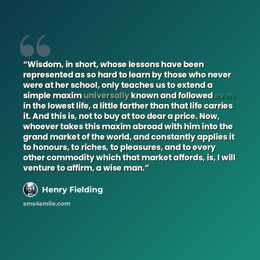 “Wisdom, in short, whose lessons have been represented as so hard to learn by those who never were at her school, only teaches us to extend a simple maxim universally known and followed even in the lowest life, a little farther than that life carries it. And this is, not to buy at too dear a price…” quote by Henry Fielding
