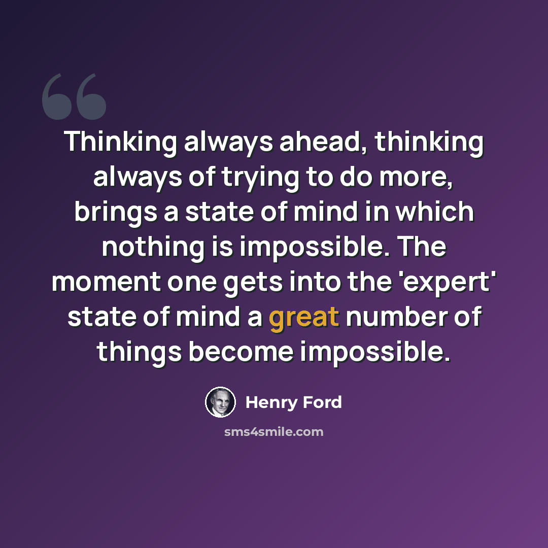 “Thinking always ahead, thinking always of trying to do more, brings a state of mind in which nothing is impossible. The moment one gets into the 'expert' state of mind a great number of things become impossible.” quote by Henry Ford