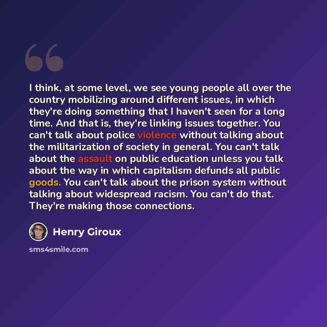“I think, at some level, we see young people all over the country mobilizing around different issues, in which they're doing something that I haven't seen for a long time. And that is, they're linking issues together. You can't talk about police violence without talking about the militarization of…” quote by Henry Giroux