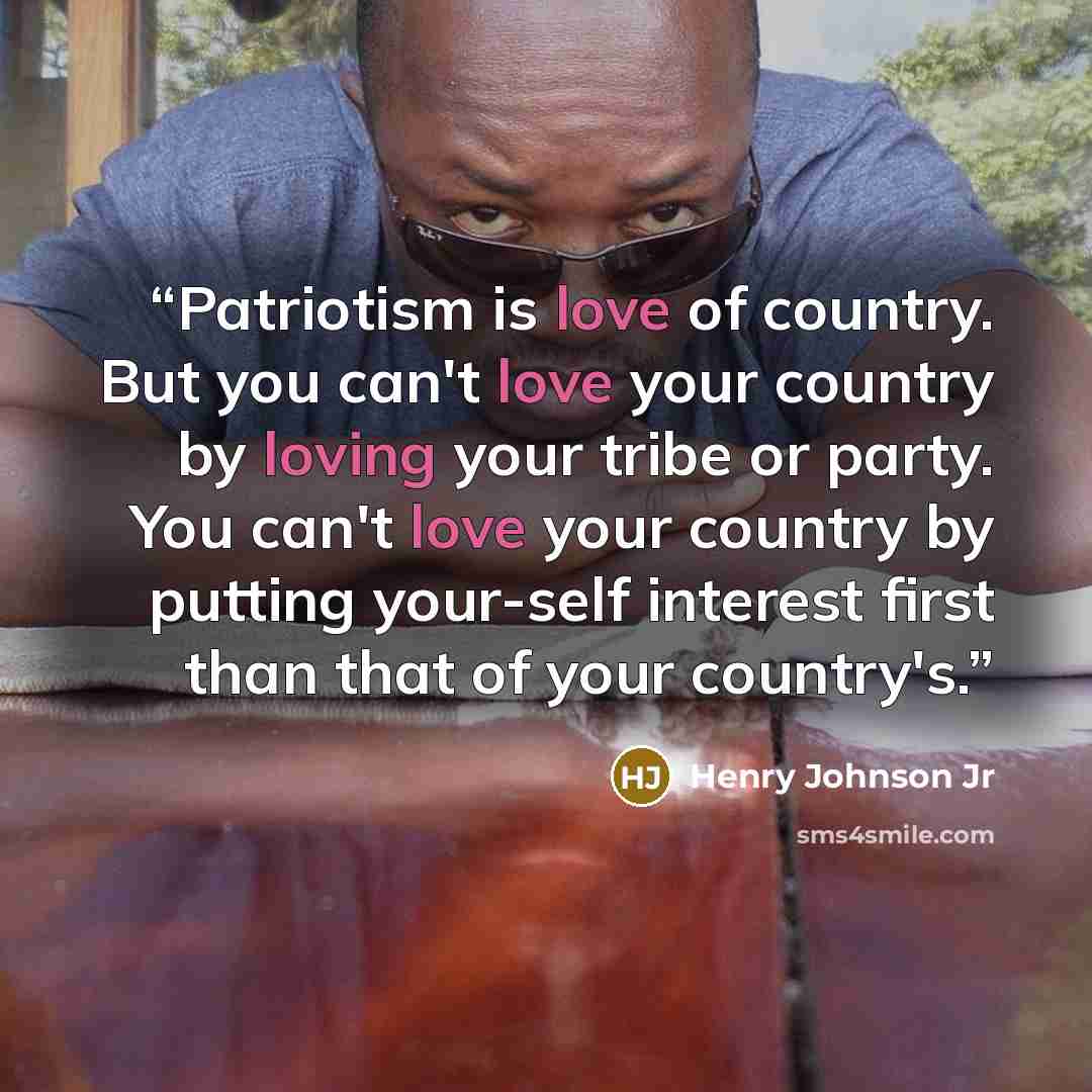 “Patriotism is love of country. But you can't love your country by loving your tribe or party. You can't love your country by putting your-self interest first than that of your country's.” quote by Henry Johnson Jr