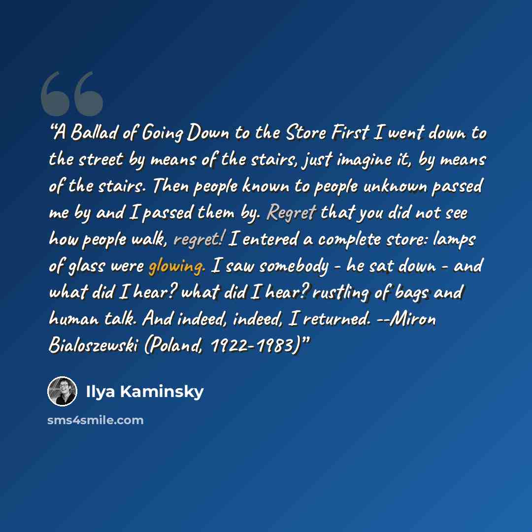 “A Ballad of Going Down to the Store First I went down to the street by means of the stairs, just imagine it, by means of the stairs. Then people known to people unknown passed me by and I passed them by. Regret that you did not see how people walk, regret! I entered a complete store: lamps of…” quote by Ilya Kaminsky
