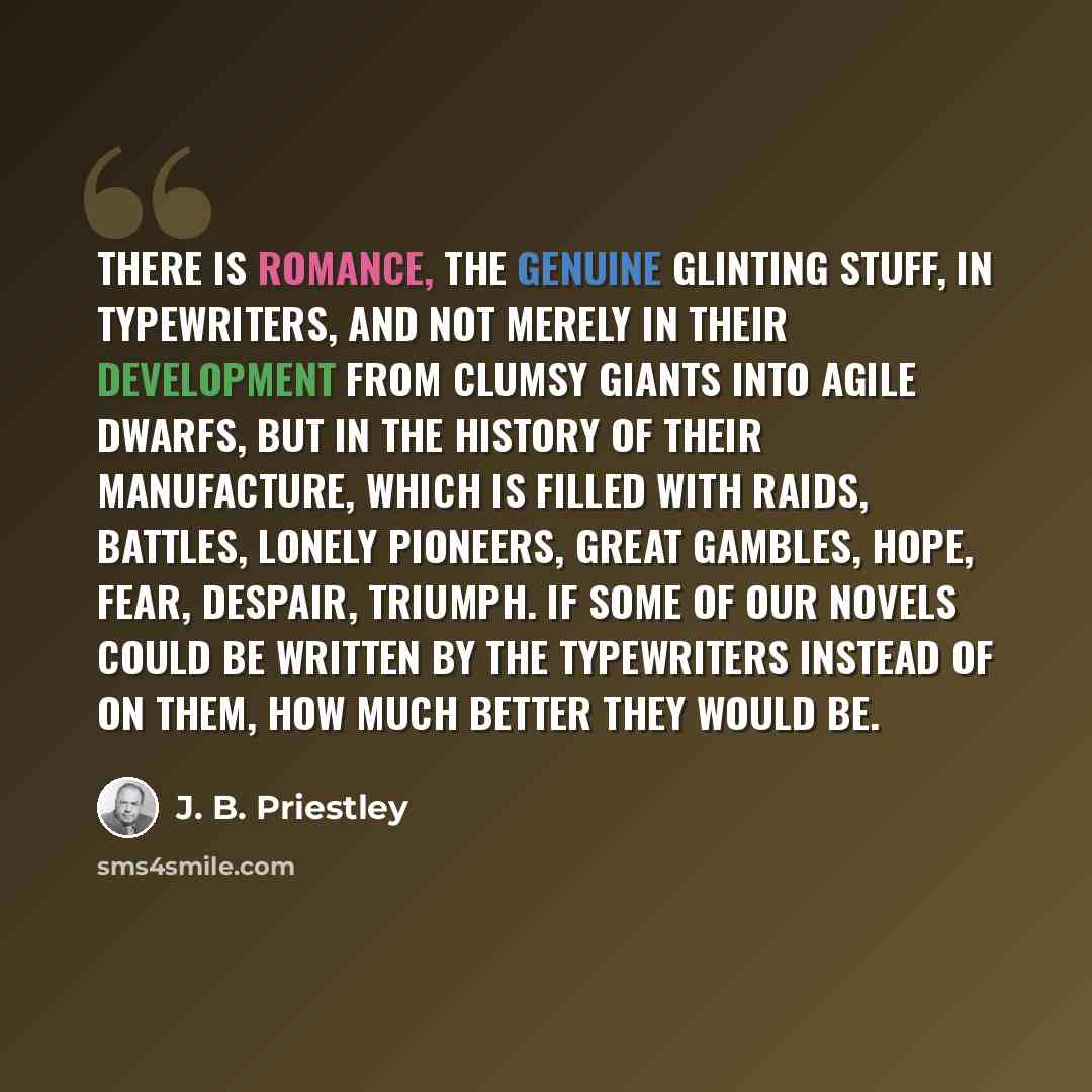 “There is romance, the genuine glinting stuff, in typewriters, and not merely in their development from clumsy giants into agile dwarfs, but in the history of their manufacture, which is filled with raids, battles, lonely pioneers, great gambles, hope, fear, despair, triumph. If some of our novels…” quote by J. B. Priestley