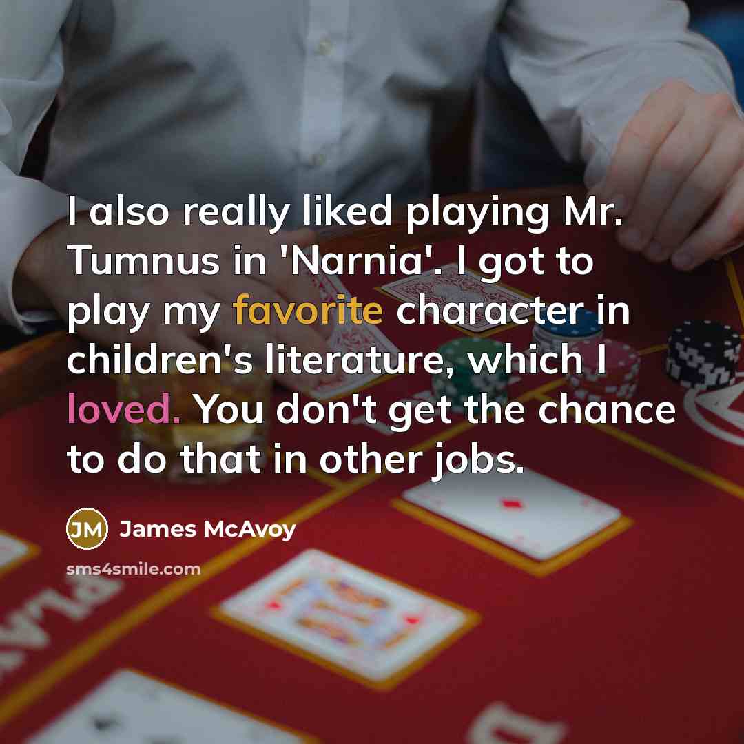 “I also really liked playing Mr. Tumnus in 'Narnia'. I got to play my favorite character in children's literature, which I loved. You don't get the chance to do that in other jobs.” quote by James McAvoy