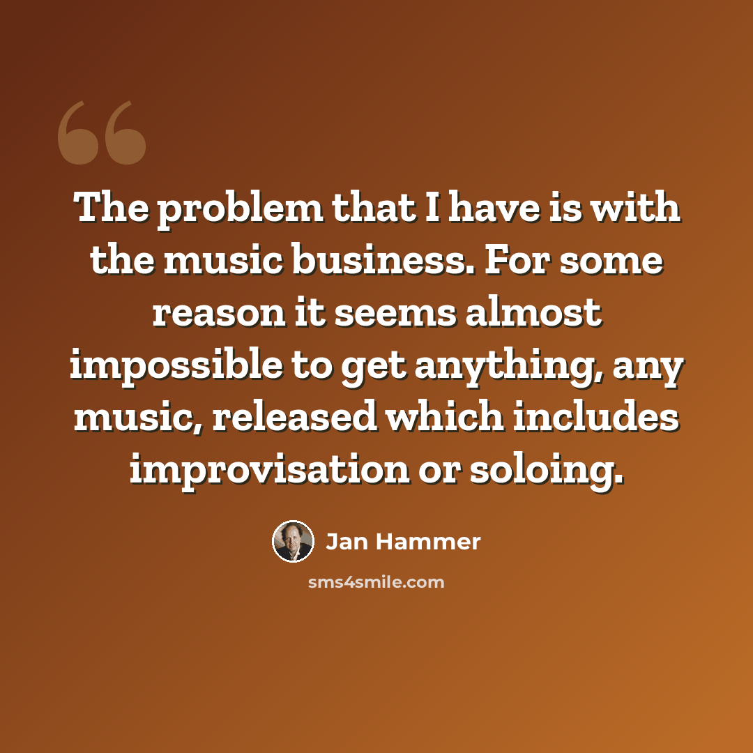 “The problem that I have is with the music business. For some reason it seems almost impossible to get anything, any music, released which includes improvisation or soloing.” quote by Jan Hammer