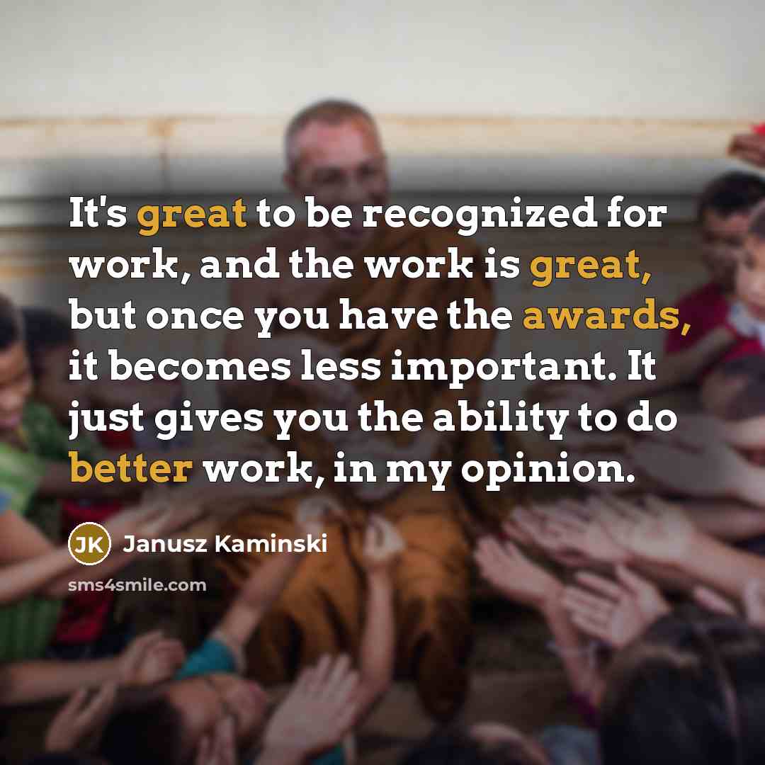 “It's great to be recognized for work, and the work is great, but once you have the awards, it becomes less important. It just gives you the ability to do better work, in my opinion.” quote by Janusz Kaminski