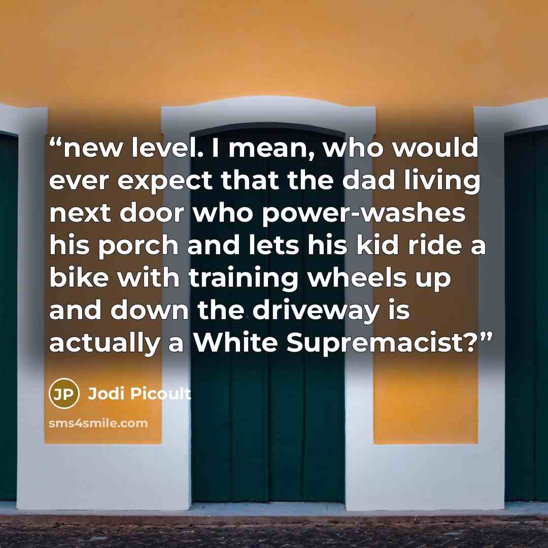 “new level. I mean, who would ever expect that the dad living next door who power-washes his porch and lets his kid ride a bike with training wheels up and down the driveway is actually a White Supremacist?” quote by Jodi Picoult