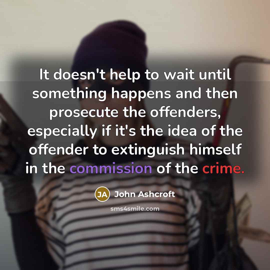 “It doesn't help to wait until something happens and then prosecute the offenders, especially if it's the idea of the offender to extinguish himself in the commission of the crime.” quote by John Ashcroft