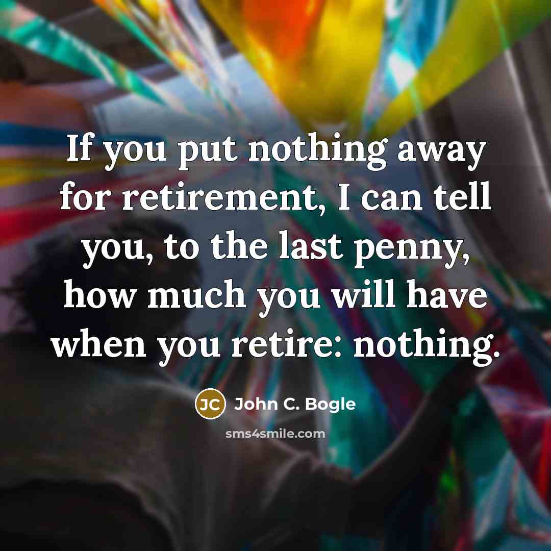 “If you put nothing away for retirement, I can tell you, to the last penny, how much you will have when you retire: nothing.” quote by John C. Bogle