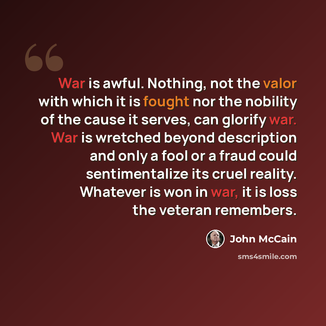 “War is awful. Nothing, not the valor with which it is fought nor the nobility of the cause it serves, can glorify war. War is wretched beyond description and only a fool or a fraud could sentimentalize its cruel reality. Whatever is won in war, it is loss the veteran remembers.” quote by John McCain
