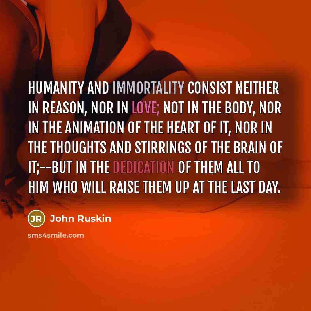 “Humanity and Immortality consist neither in reason, nor in love; not in the body, nor in the animation of the heart of it, nor in the thoughts and stirrings of the brain of it;--but in the dedication of them all to Him who will raise them up at the last day.” quote by John Ruskin