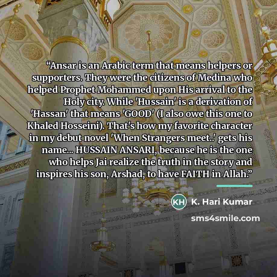 “Ansar is an Arabic term that means helpers or supporters. They were the citizens of Medina who helped Prophet Mohammed upon His arrival to the Holy city. While 'Hussain' is a derivation of 'Hassan' that means 'GOOD' (I also owe this one to Khaled Hosseini). That's how my favorite character in my…” quote by K. Hari Kumar