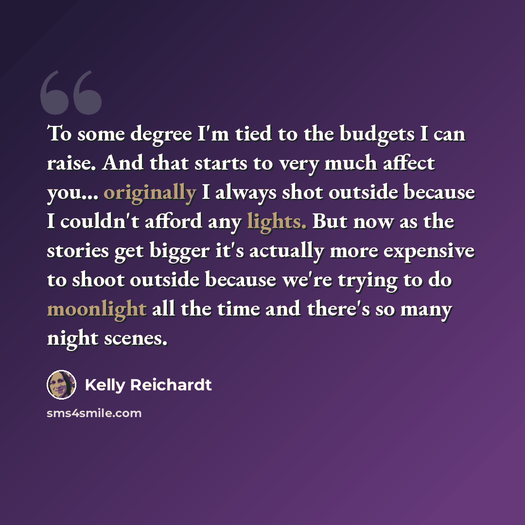 “To some degree I'm tied to the budgets I can raise. And that starts to very much affect you... originally I always shot outside because I couldn't afford any lights. But now as the stories get bigger it's actually more expensive to shoot outside because we're trying to do moonlight all the time…” quote by Kelly Reichardt
