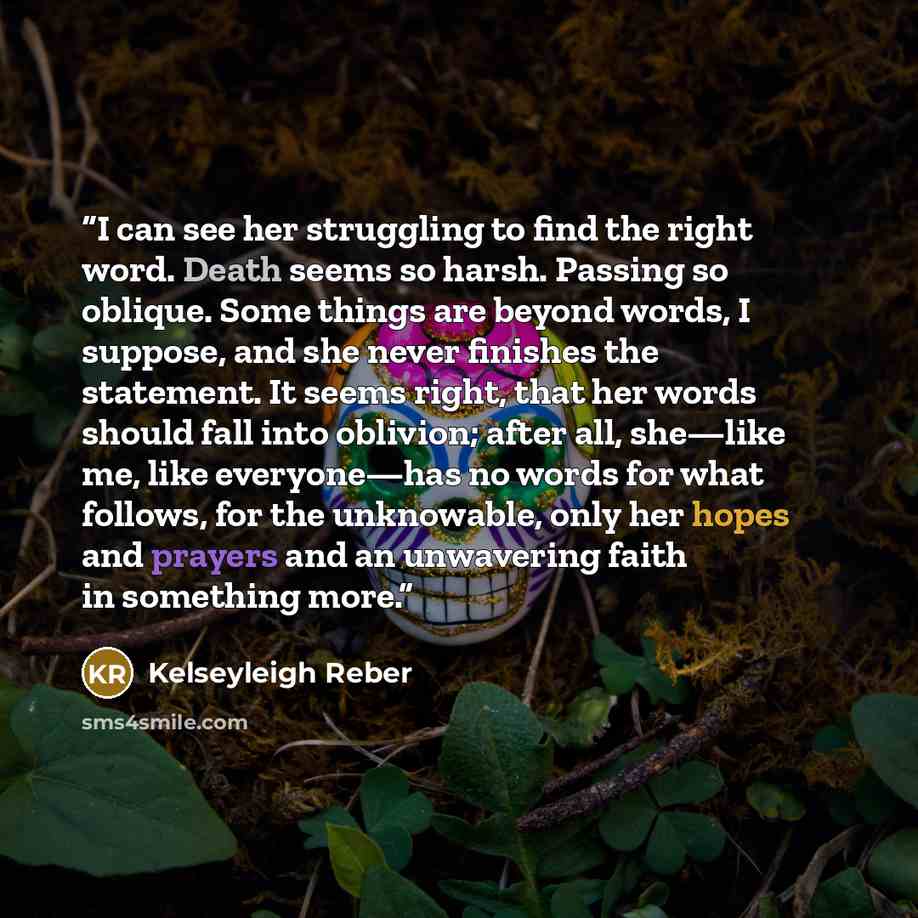 “I can see her struggling to find the right word. Death seems so harsh. Passing so oblique. Some things are beyond words, I suppose, and she never finishes the statement. It seems right, that her words should fall into oblivion; after all, she—like me, like everyone—has no words for what follows…” quote by Kelseyleigh Reber