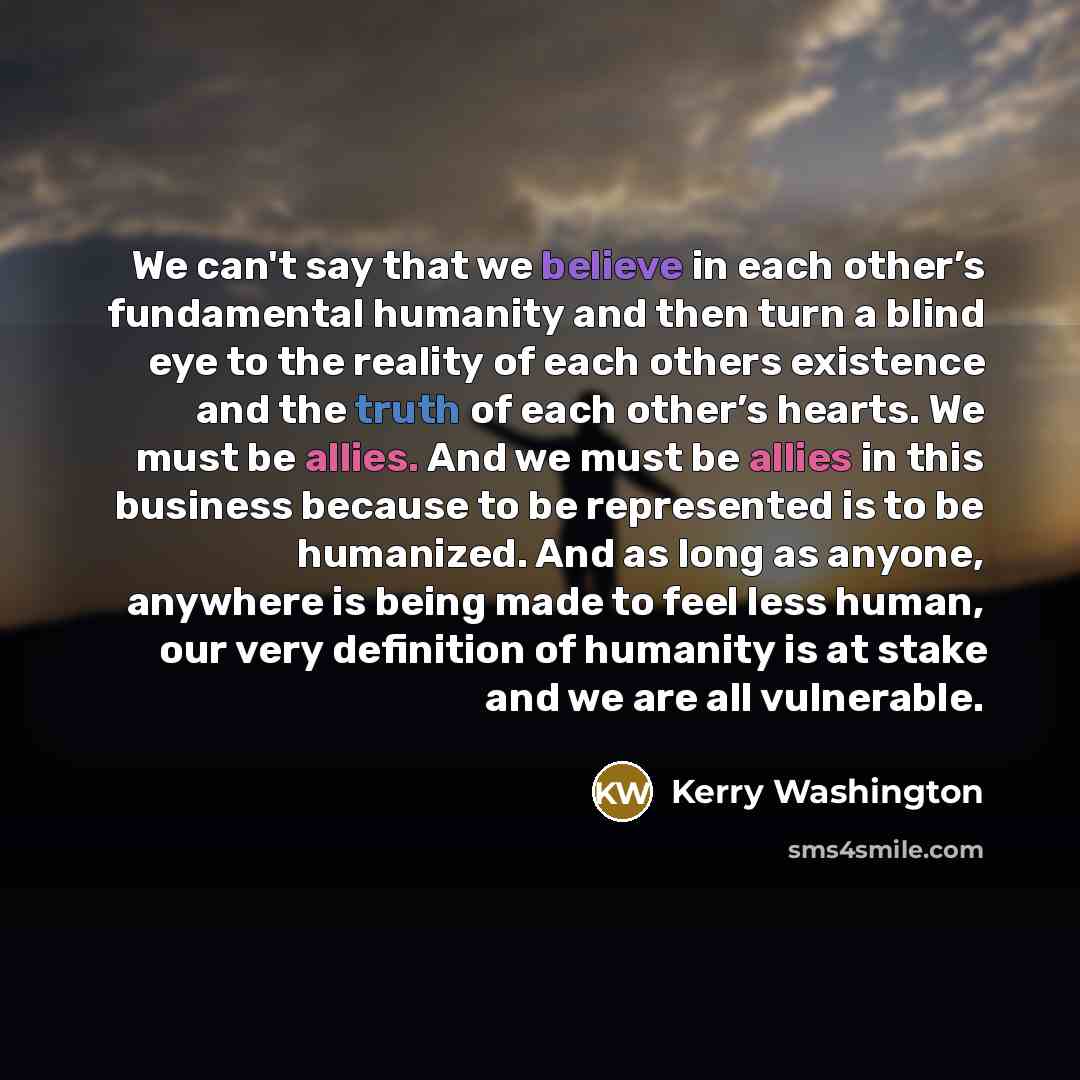 “We can't say that we believe in each other’s fundamental humanity and then turn a blind eye to the reality of each others existence and the truth of each other’s hearts. We must be allies. And we must be allies in this business because to be represented is to be humanized. And as long as anyone…” quote by Kerry Washington
