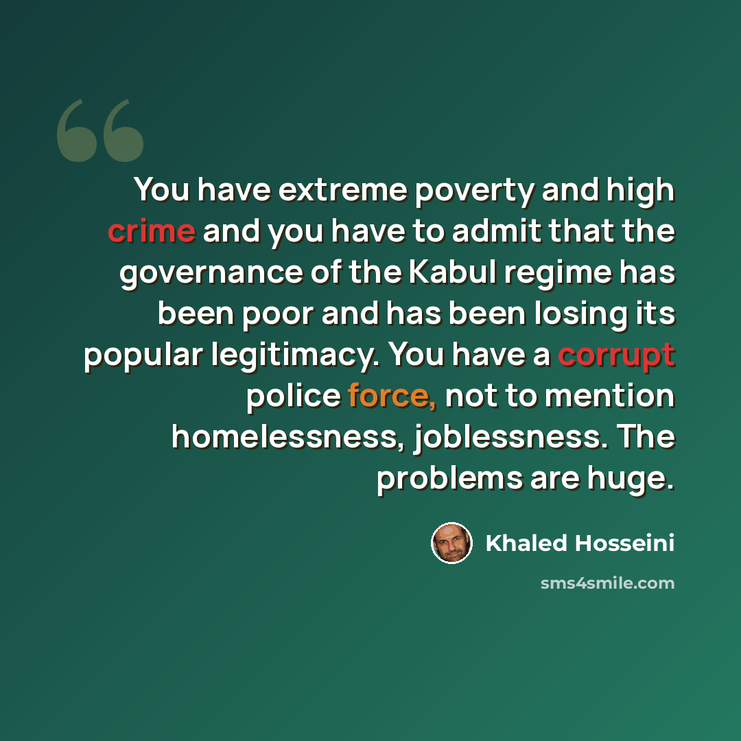“You have extreme poverty and high crime and you have to admit that the governance of the Kabul regime has been poor and has been losing its popular legitimacy. You have a corrupt police force, not to mention homelessness, joblessness. The problems are huge.” quote by Khaled Hosseini