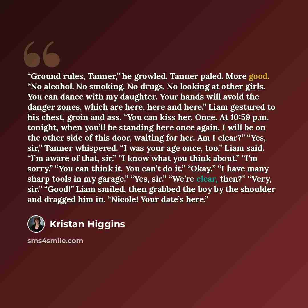 “Ground rules, Tanner,” he growled. Tanner paled. More good. “No alcohol. No smoking. No drugs. No looking at other girls. You can dance with my daughter. Your hands will avoid the danger zones, which are here, here and here.” Liam gestured to his chest, groin and ass. “You can kiss her. Once. At…” quote by Kristan Higgins