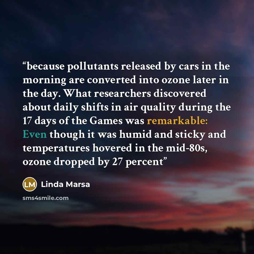“because pollutants released by cars in the morning are converted into ozone later in the day. What researchers discovered about daily shifts in air quality during the 17 days of the Games was remarkable: Even though it was humid and sticky and temperatures hovered in the mid-80s, ozone dropped by…” quote by Linda Marsa