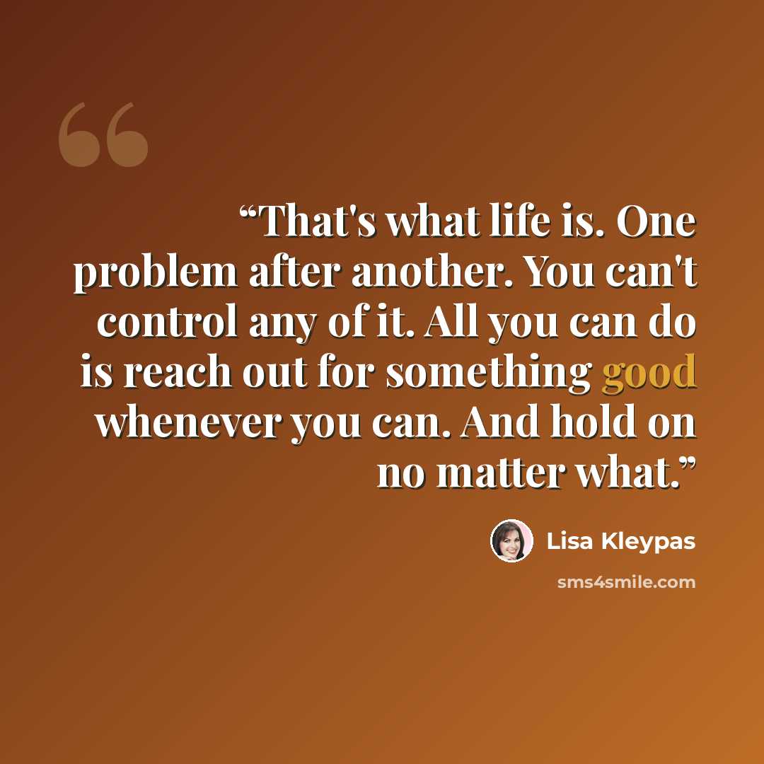 “That's what life is. One problem after another. You can't control any of it. All you can do is reach out for something good whenever you can. And hold on no matter what.” quote by Lisa Kleypas