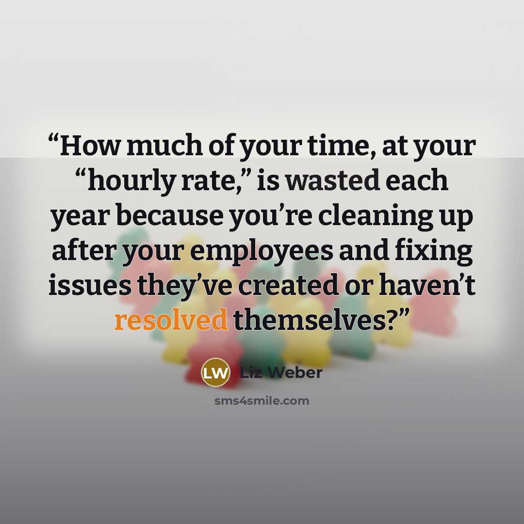“How much of your time, at your “hourly rate,” is wasted each year because you’re cleaning up after your employees and fixing issues they’ve created or haven’t resolved themselves?” quote by Liz Weber