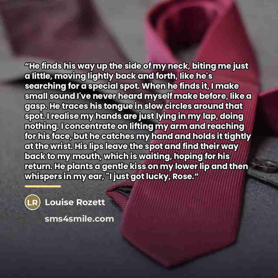 “He finds his way up the side of my neck, biting me just a little, moving lightly back and forth, like he's searching for a special spot. When he finds it, I make small sound I've never heard myself make before, like a gasp. He traces his tongue in slow circles around that spot. I realise my hands…” quote by Louise Rozett