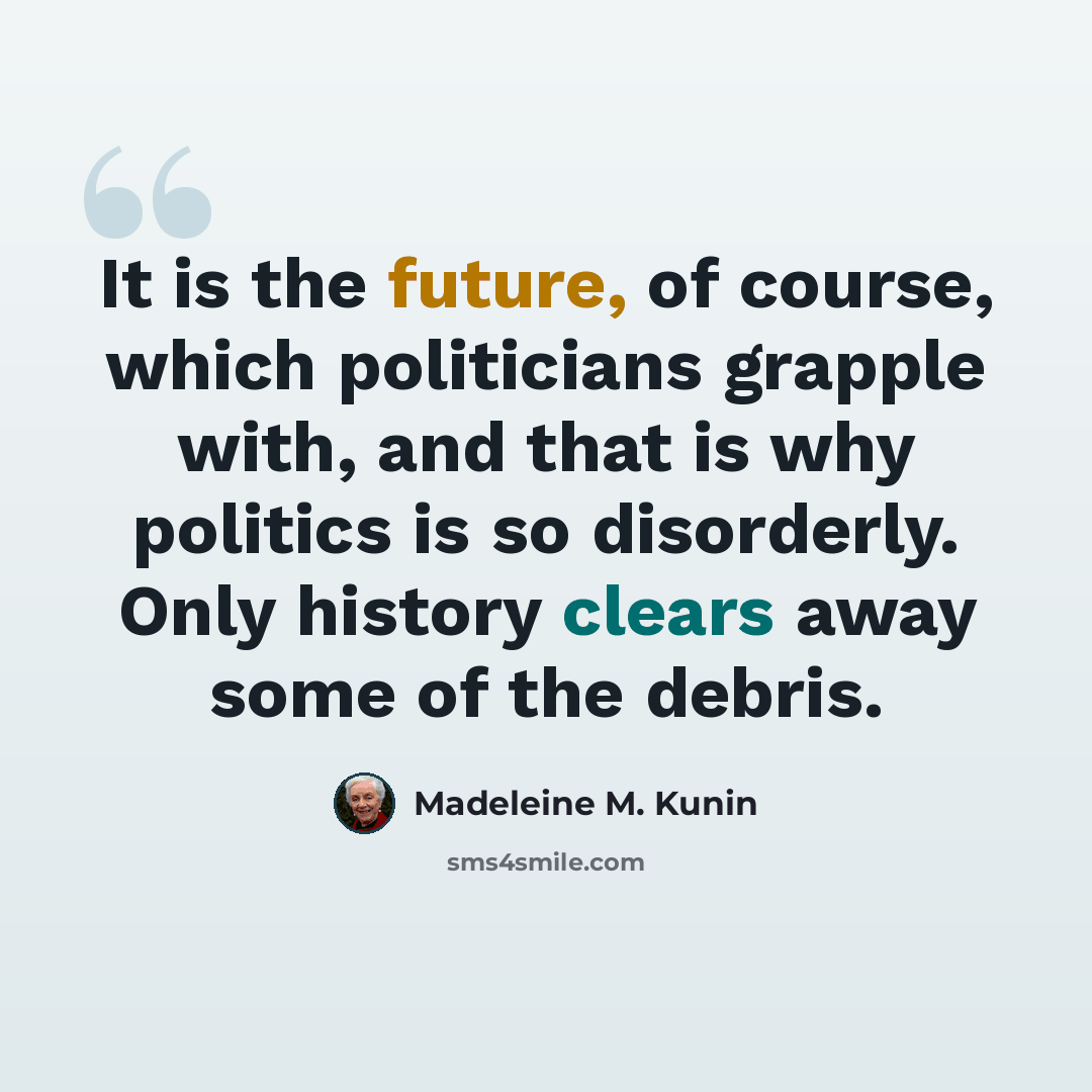 “It is the future, of course, which politicians grapple with, and that is why politics is so disorderly. Only history clears away some of the debris.” quote by Madeleine M. Kunin