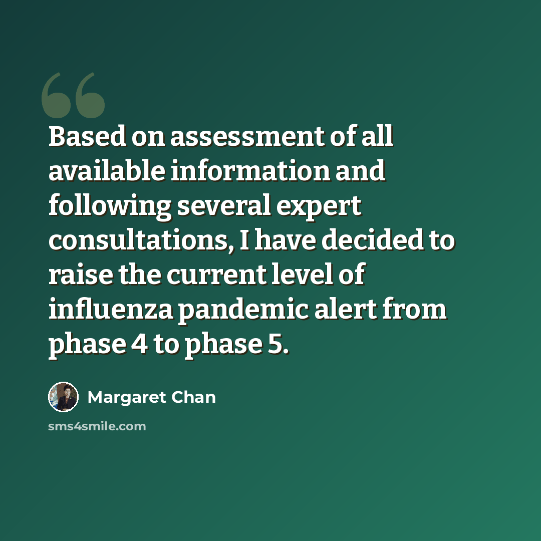 “Based on assessment of all available information and following several expert consultations, I have decided to raise the current level of influenza pandemic alert from phase 4 to phase 5.” quote by Margaret Chan