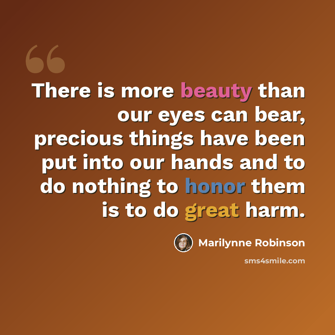 “There is more beauty than our eyes can bear, precious things have been put into our hands and to do nothing to honor them is to do great harm.” quote by Marilynne Robinson