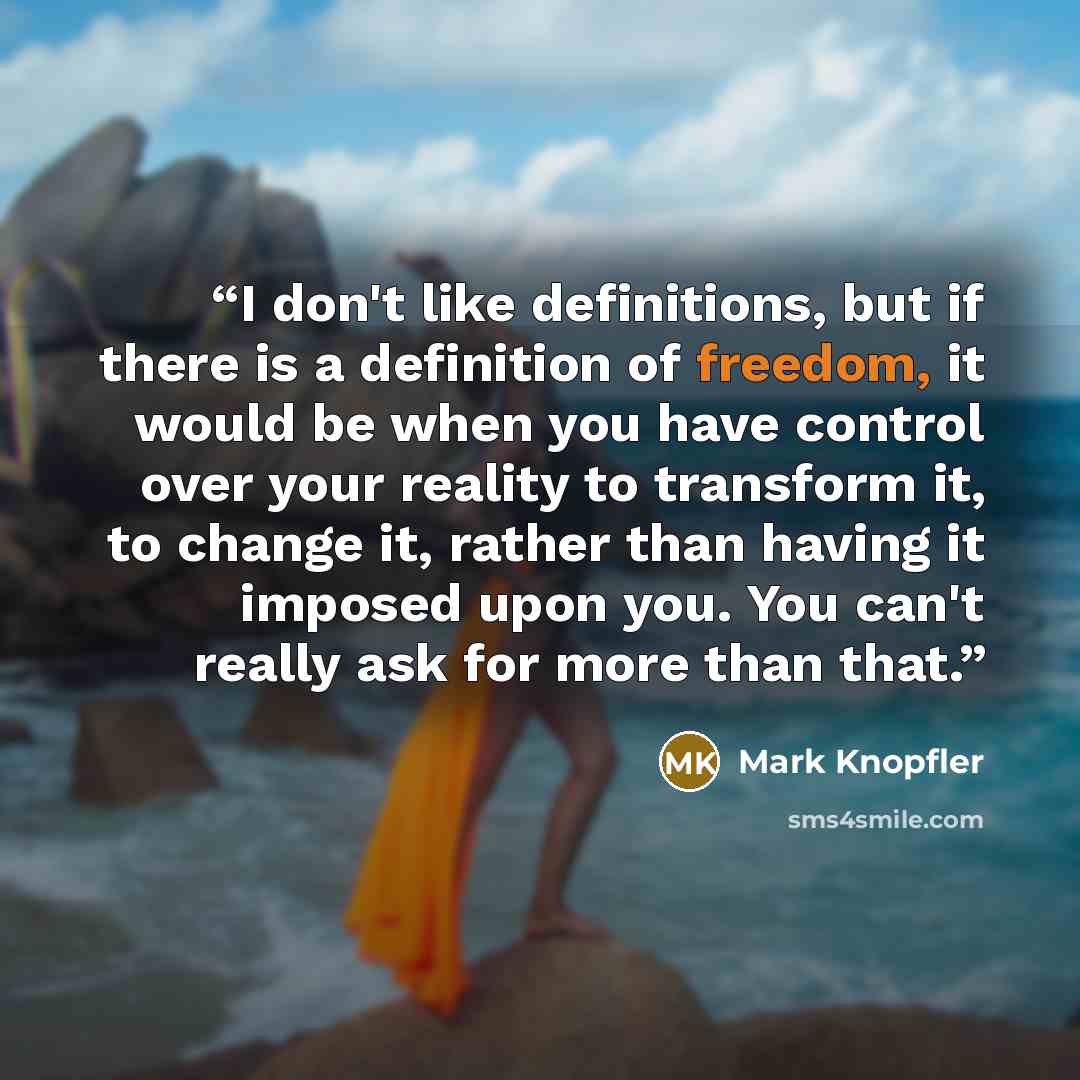 “I don't like definitions, but if there is a definition of freedom, it would be when you have control over your reality to transform it, to change it, rather than having it imposed upon you. You can't really ask for more than that.” quote by Mark Knopfler