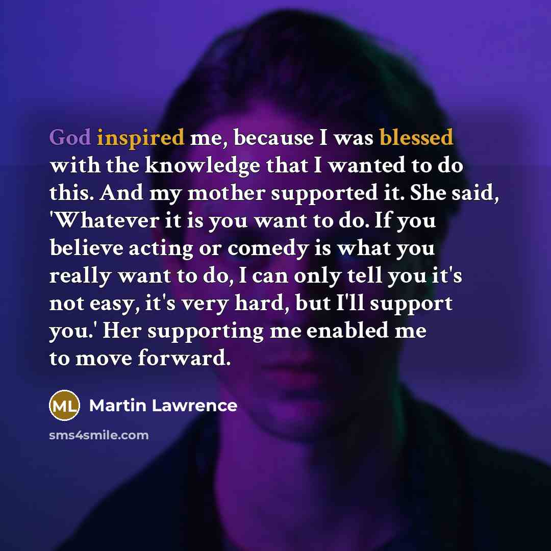 “God inspired me, because I was blessed with the knowledge that I wanted to do this. And my mother supported it. She said, 'Whatever it is you want to do. If you believe acting or comedy is what you really want to do, I can only tell you it's not easy, it's very hard, but I'll support you.' Her…” quote by Martin Lawrence