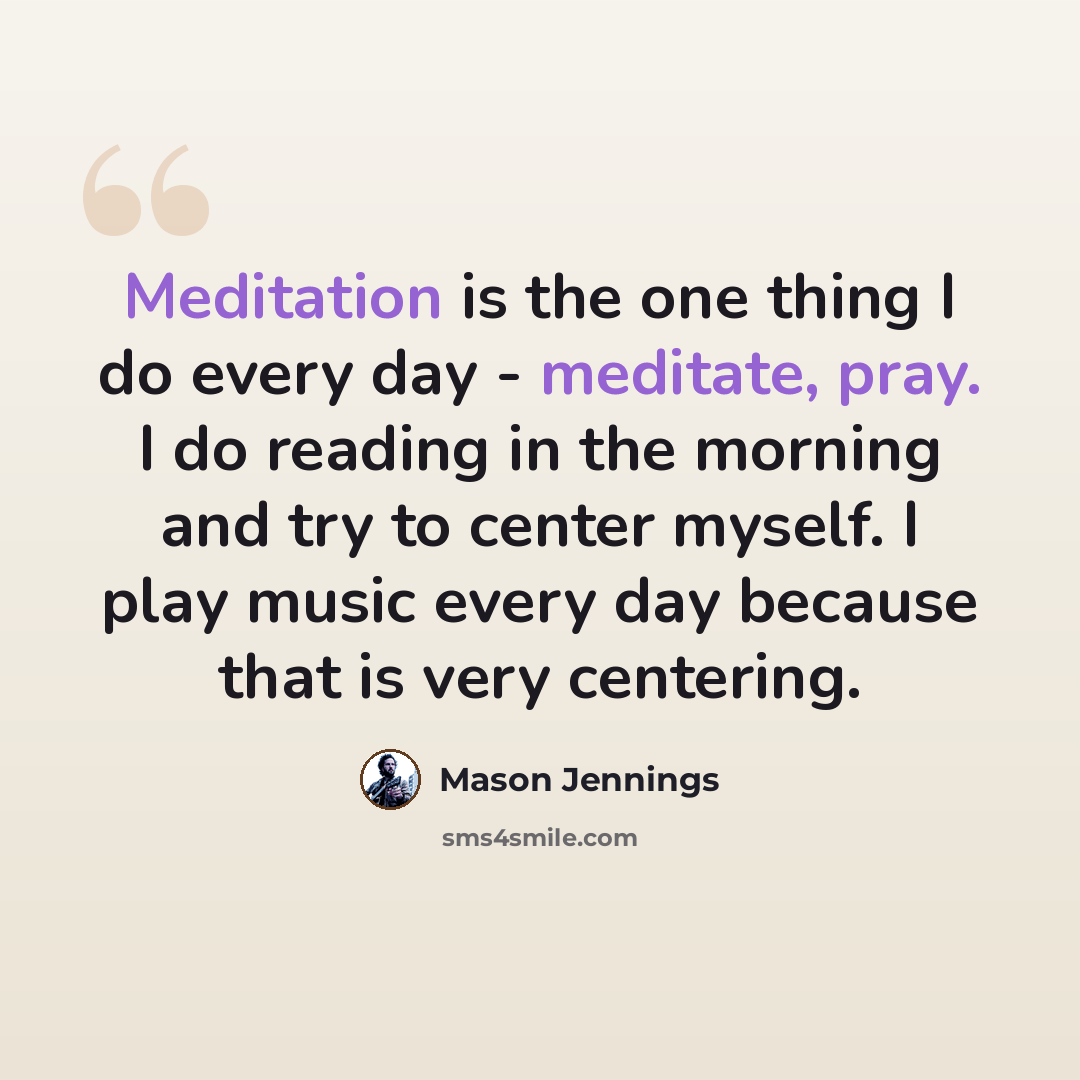 “Meditation is the one thing I do every day - meditate, pray. I do reading in the morning and try to center myself. I play music every day because that is very centering.” quote by Mason Jennings