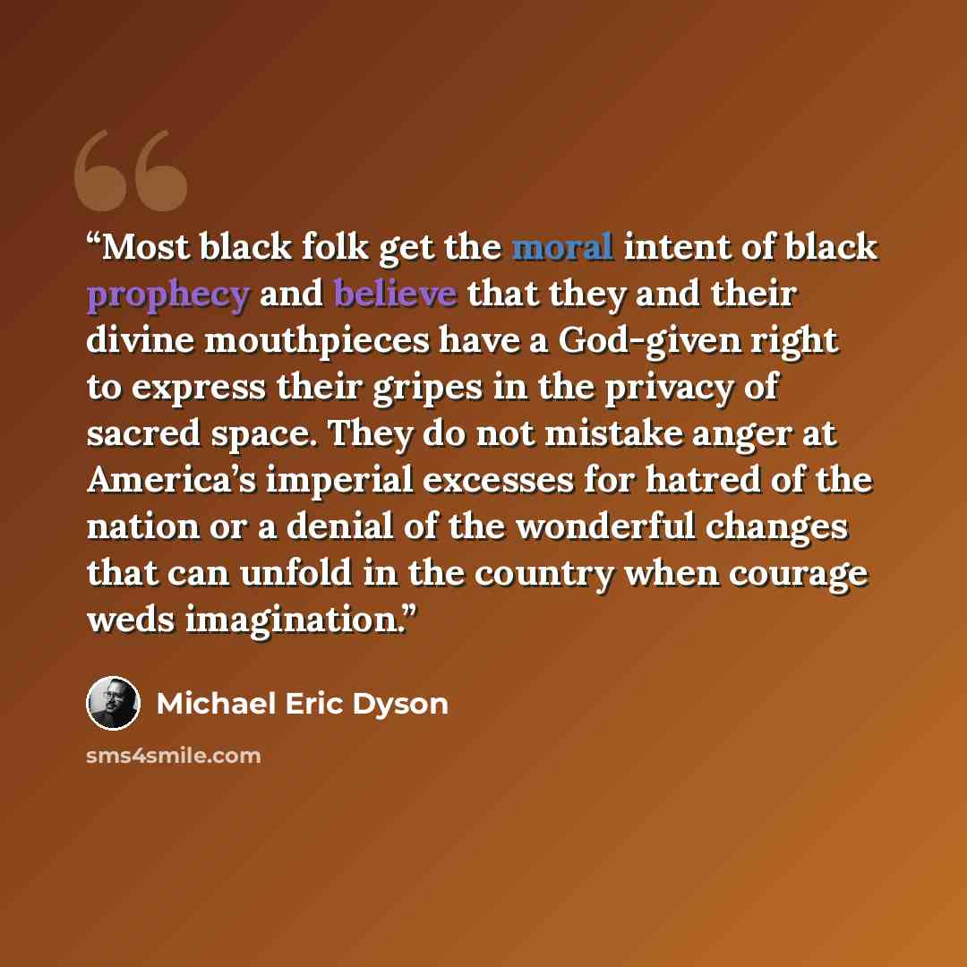 “Most black folk get the moral intent of black prophecy and believe that they and their divine mouthpieces have a God-given right to express their gripes in the privacy of sacred space. They do not mistake anger at America’s imperial excesses for hatred of the nation or a denial of the wonderful…” quote by Michael Eric Dyson