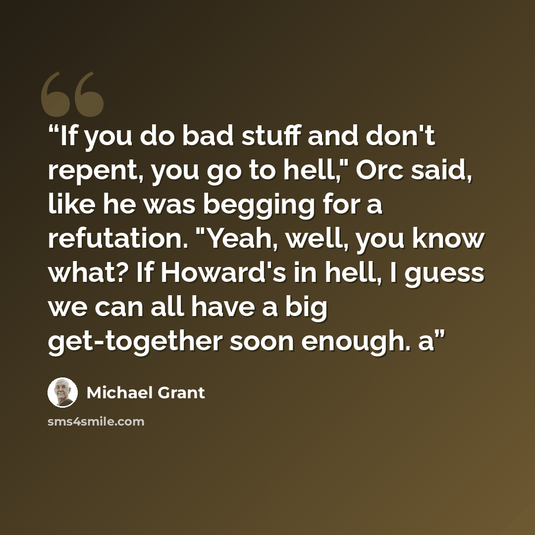 “If you do bad stuff and don't repent, you go to hell," Orc said, like he was begging for a refutation. "Yeah, well, you know what? If Howard's in hell, I guess we can all have a big get-together soon enough. a” quote by Michael Grant