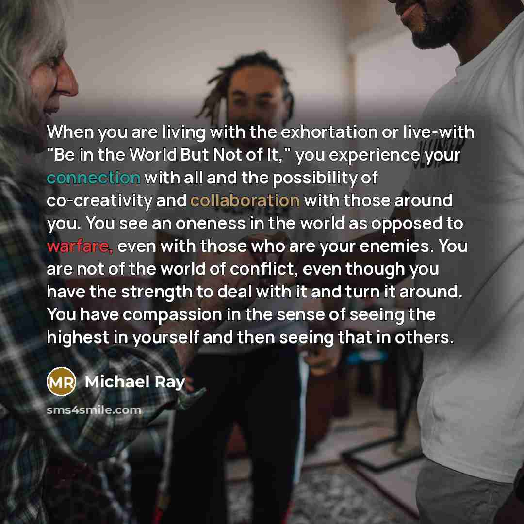 “When you are living with the exhortation or live-with "Be in the World But Not of It," you experience your connection with all and the possibility of co-creativity and collaboration with those around you. You see an oneness in the world as opposed to warfare, even with those who are your enemies…” quote by Michael Ray