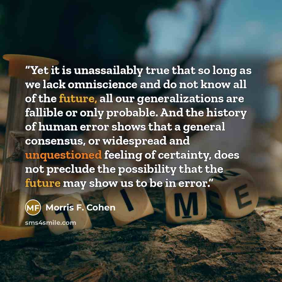 “Yet it is unassailably true that so long as we lack omniscience and do not know all of the future, all our generalizations are fallible or only probable. And the history of human error shows that a general consensus, or widespread and unquestioned feeling of certainty, does not preclude the…” quote by Morris F. Cohen