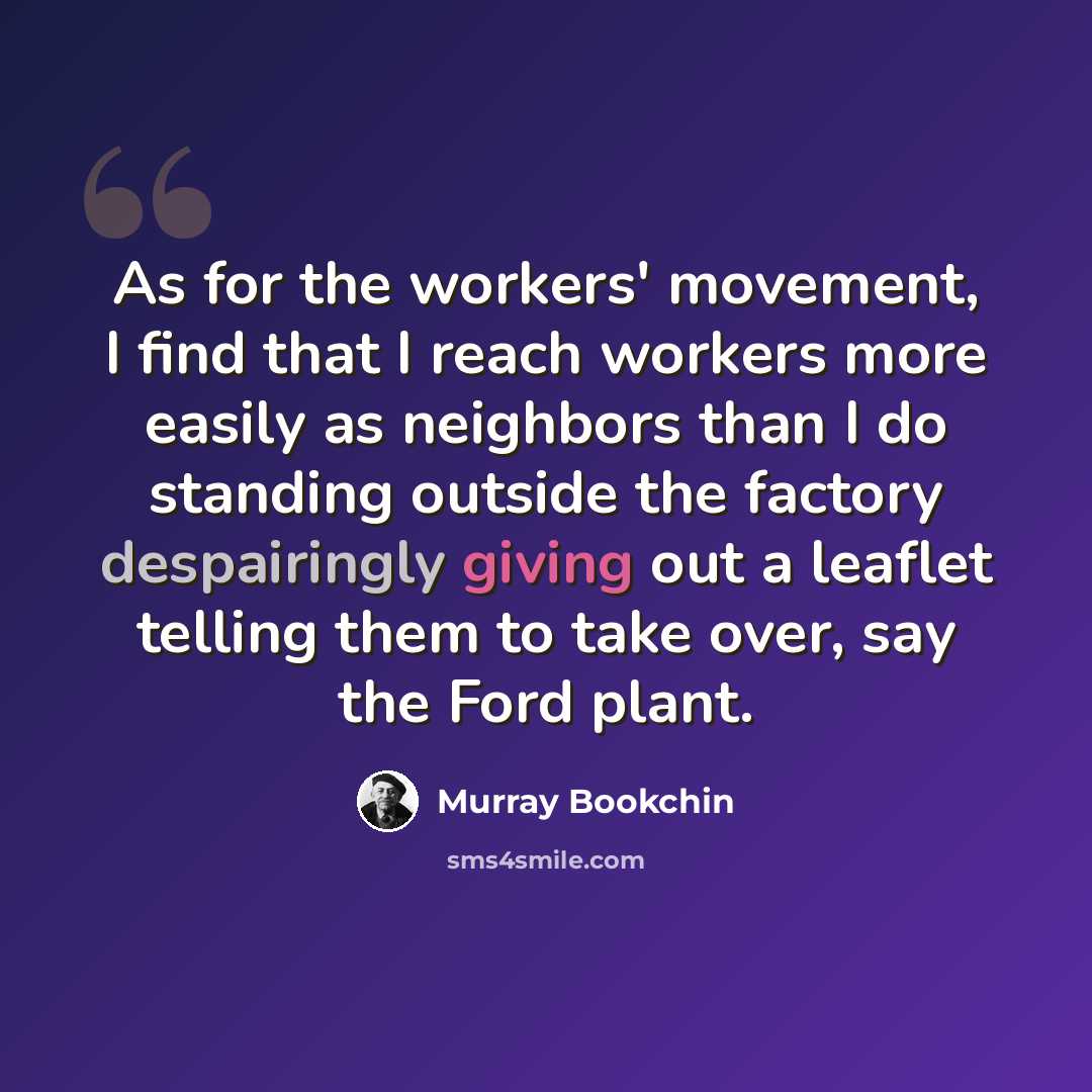 “As for the workers' movement, I find that I reach workers more easily as neighbors than I do standing outside the factory despairingly giving out a leaflet telling them to take over, say the Ford plant.” quote by Murray Bookchin