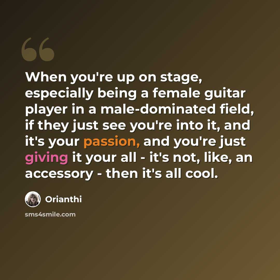 “When you're up on stage, especially being a female guitar player in a male-dominated field, if they just see you're into it, and it's your passion, and you're just giving it your all - it's not, like, an accessory - then it's all cool.” quote by Orianthi