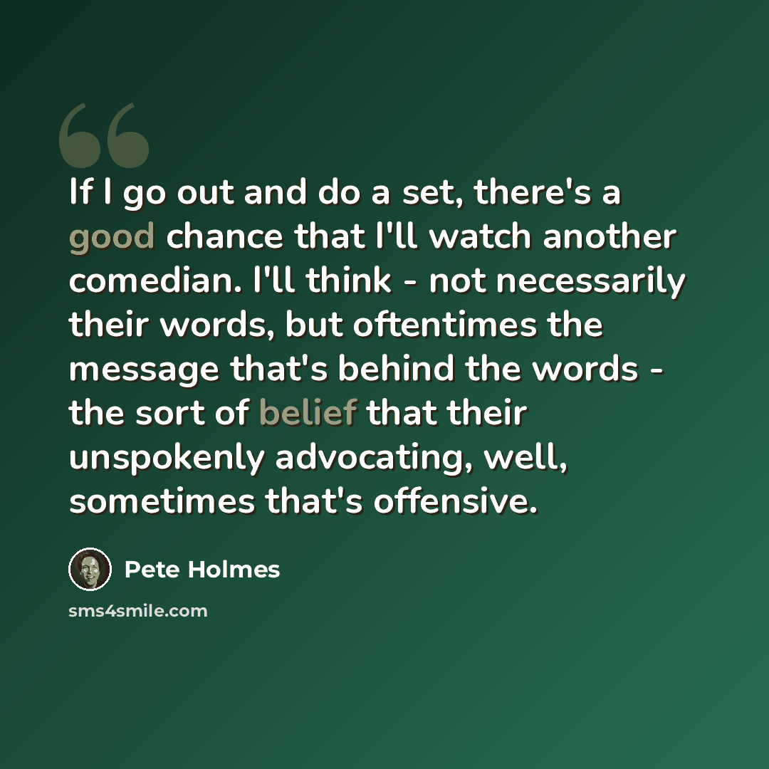 “If I go out and do a set, there's a good chance that I'll watch another comedian. I'll think - not necessarily their words, but oftentimes the message that's behind the words - the sort of belief that their unspokenly advocating, well, sometimes that's offensive.” quote by Pete Holmes
