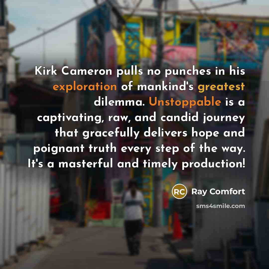 “Kirk Cameron pulls no punches in his exploration of mankind's greatest dilemma. Unstoppable is a captivating, raw, and candid journey that gracefully delivers hope and poignant truth every step of the way. It's a masterful and timely production!” quote by Ray Comfort