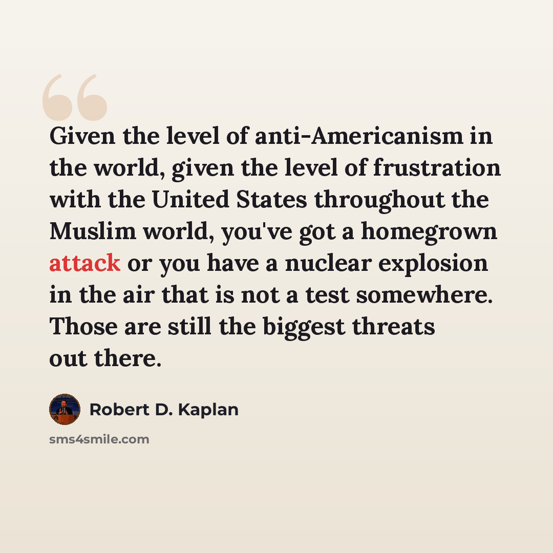 “Given the level of anti-Americanism in the world, given the level of frustration with the United States throughout the Muslim world, you've got a homegrown attack or you have a nuclear explosion in the air that is not a test somewhere. Those are still the biggest threats out there.” quote by Robert D. Kaplan