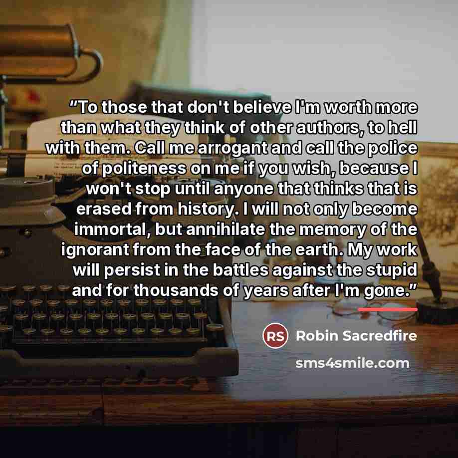 “To those that don't believe I'm worth more than what they think of other authors, to hell with them. Call me arrogant and call the police of politeness on me if you wish, because I won't stop until anyone that thinks that is erased from history. I will not only become immortal, but annihilate the…” quote by Robin Sacredfire