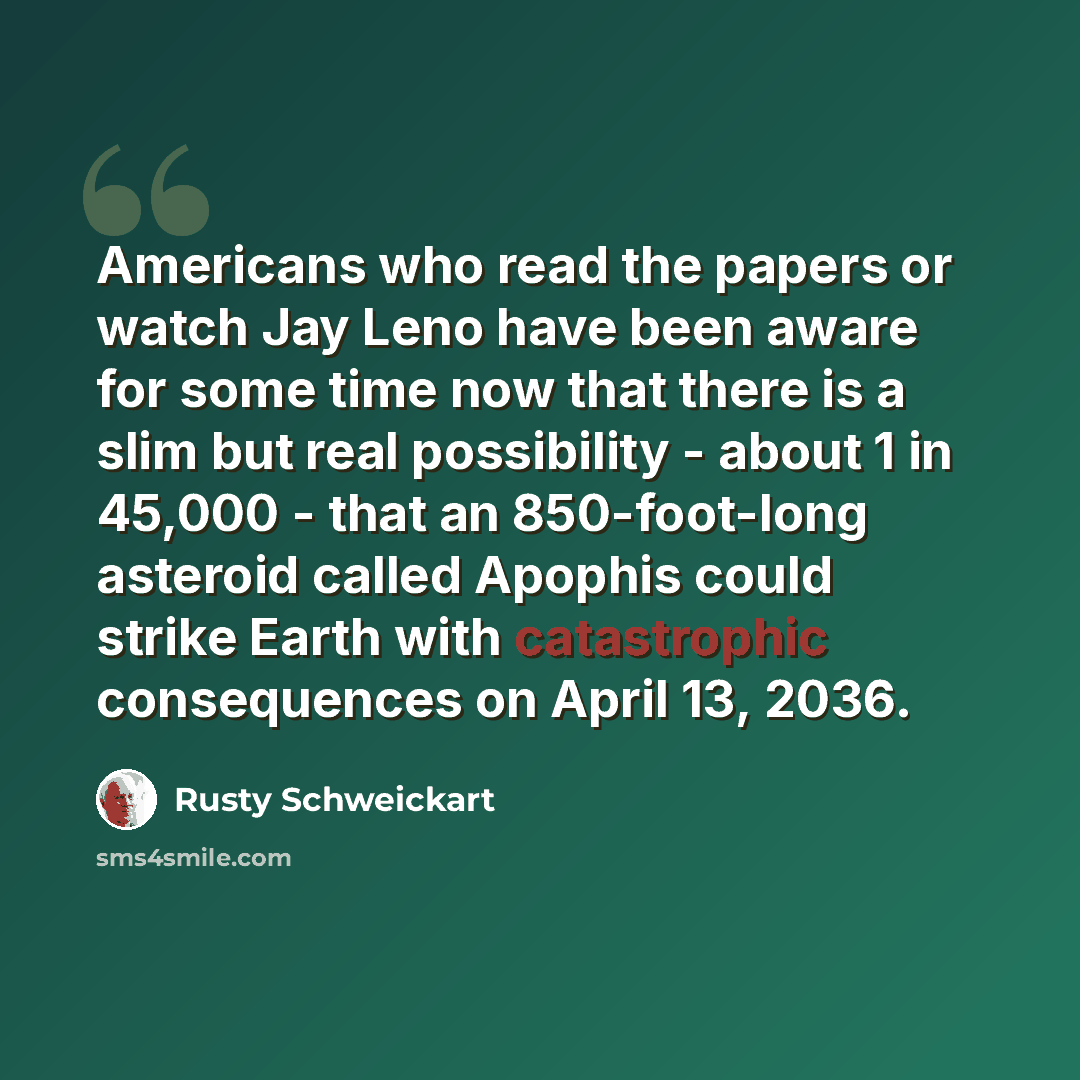 “Americans who read the papers or watch Jay Leno have been aware for some time now that there is a slim but real possibility - about 1 in 45,000 - that an 850-foot-long asteroid called Apophis could strike Earth with catastrophic consequences on April 13, 2036.” quote by Rusty Schweickart
