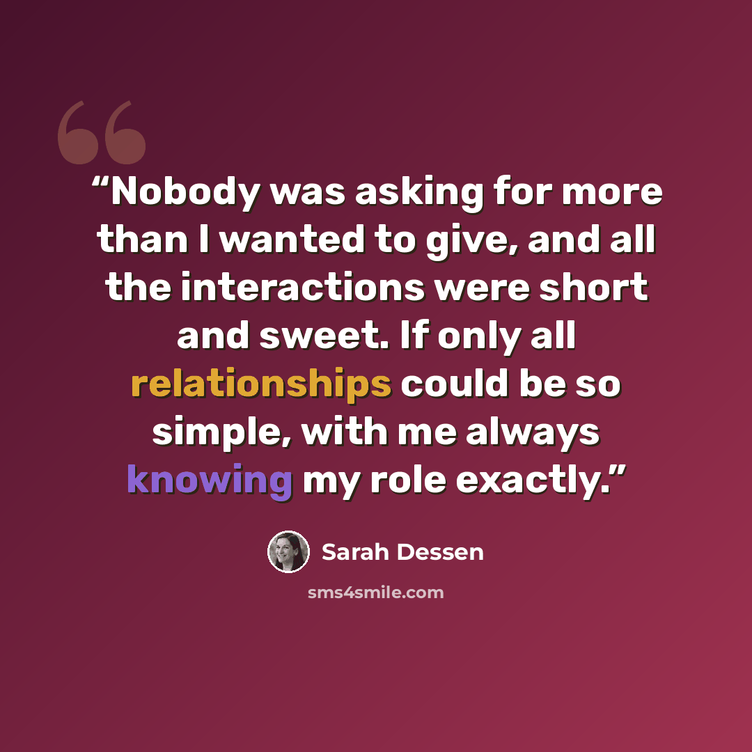 “Nobody was asking for more than I wanted to give, and all the interactions were short and sweet. If only all relationships could be so simple, with me always knowing my role exactly.” quote by Sarah Dessen