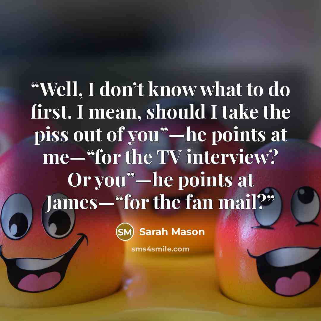 “Well, I don’t know what to do first. I mean, should I take the piss out of you”—he points at me—“for the TV interview? Or you”—he points at James—“for the fan mail?” quote by Sarah Mason