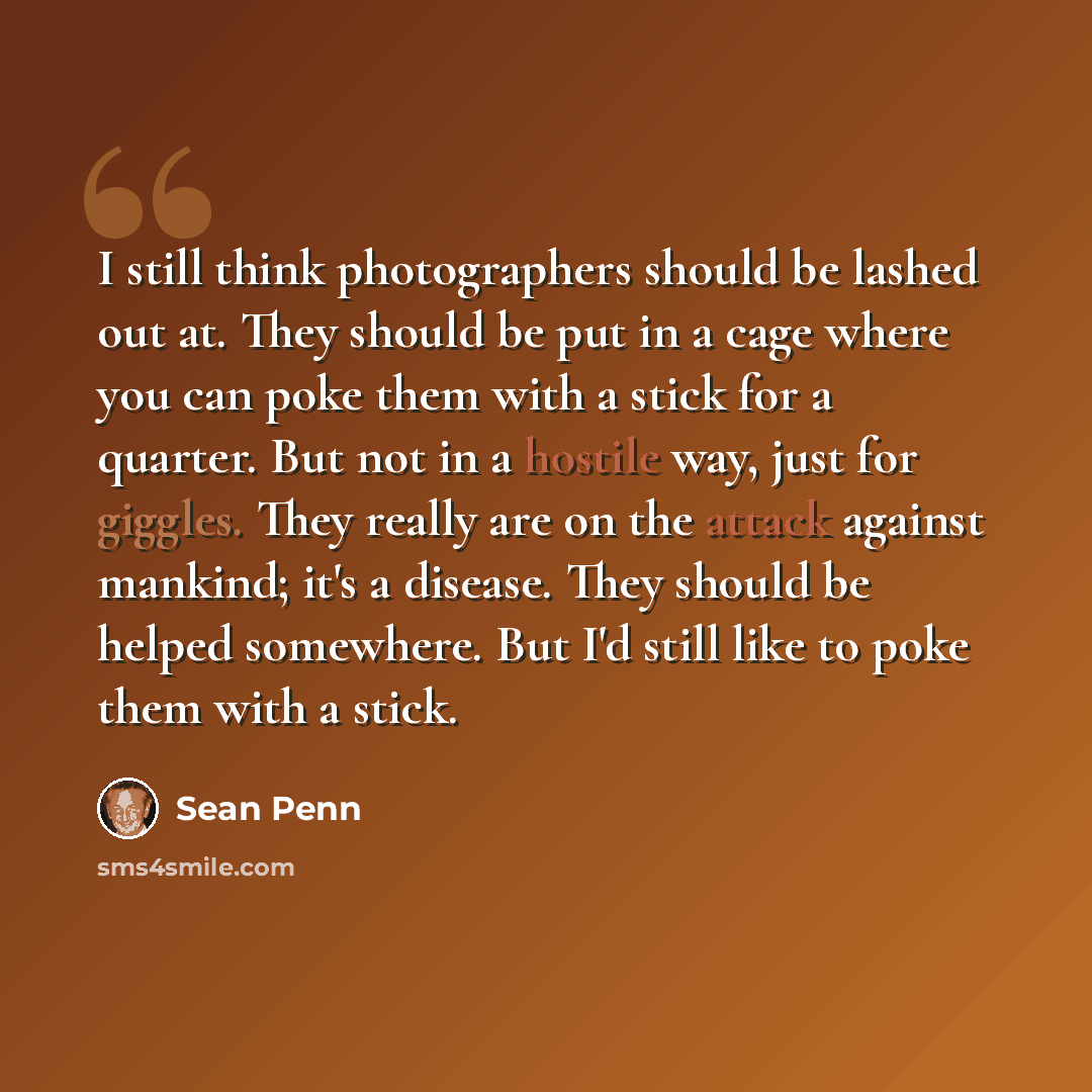 “I still think photographers should be lashed out at. They should be put in a cage where you can poke them with a stick for a quarter. But not in a hostile way, just for giggles. They really are on the attack against mankind; it's a disease. They should be helped somewhere. But I'd still like to…” quote by Sean Penn