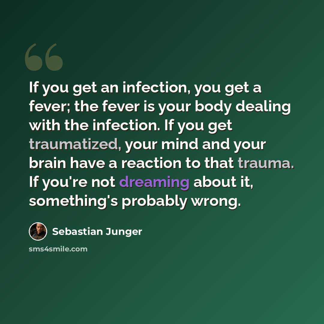 “If you get an infection, you get a fever; the fever is your body dealing with the infection. If you get traumatized, your mind and your brain have a reaction to that trauma. If you're not dreaming about it, something's probably wrong.” quote by Sebastian Junger