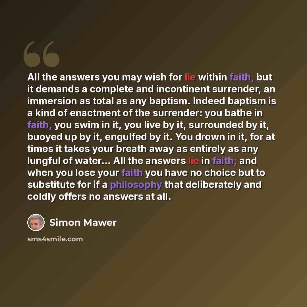 “All the answers you may wish for lie within faith, but it demands a complete and incontinent surrender, an immersion as total as any baptism. Indeed baptism is a kind of enactment of the surrender: you bathe in faith, you swim in it, you live by it, surrounded by it, buoyed up by it, engulfed by…” quote by Simon Mawer