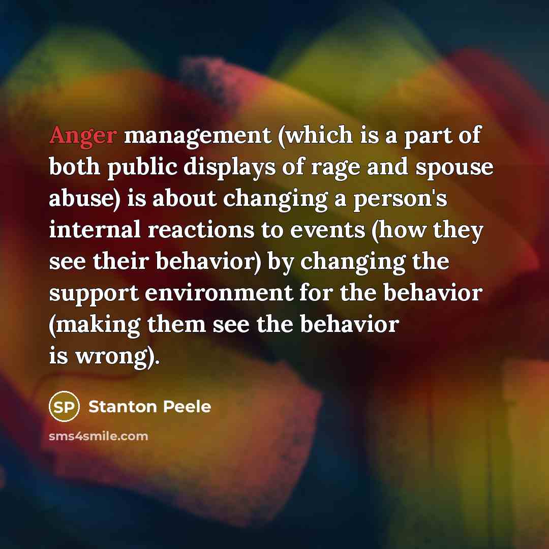 “Anger management (which is a part of both public displays of rage and spouse abuse) is about changing a person's internal reactions to events (how they see their behavior) by changing the support environment for the behavior (making them see the behavior is wrong).” quote by Stanton Peele