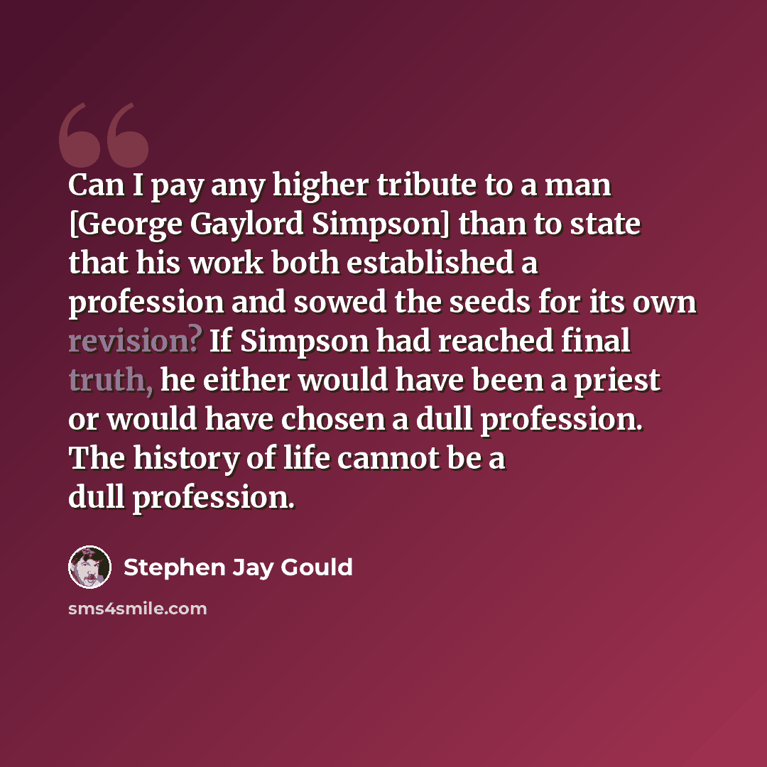 “Can I pay any higher tribute to a man [George Gaylord Simpson] than to state that his work both established a profession and sowed the seeds for its own revision? If Simpson had reached final truth, he either would have been a priest or would have chosen a dull profession. The history of life…” quote by Stephen Jay Gould
